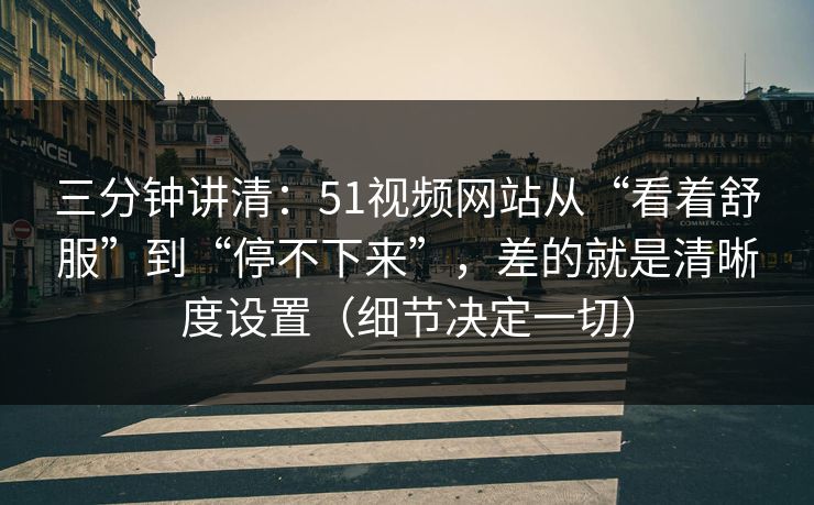 三分钟讲清：51视频网站从“看着舒服”到“停不下来”，差的就是清晰度设置（细节决定一切）