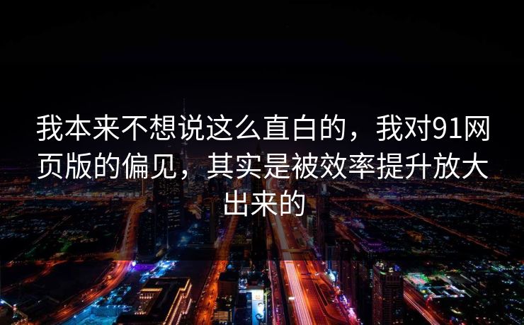 我本来不想说这么直白的，我对91网页版的偏见，其实是被效率提升放大出来的