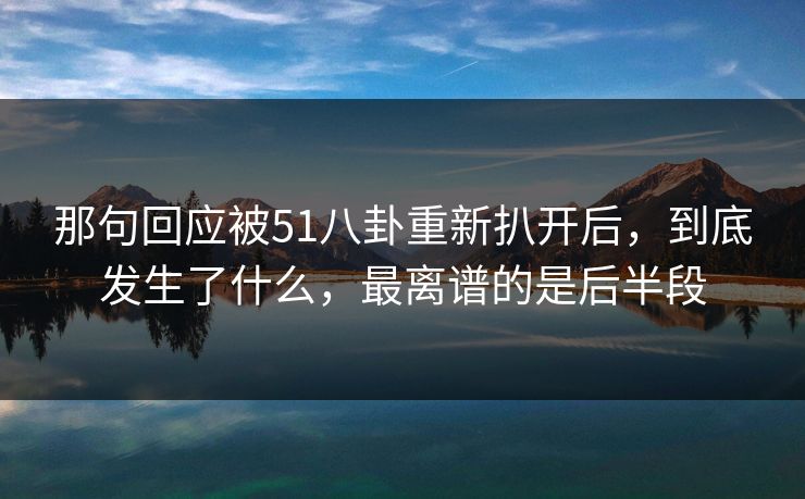 那句回应被51八卦重新扒开后，到底发生了什么，最离谱的是后半段